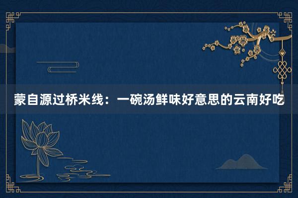 蒙自源过桥米线：一碗汤鲜味好意思的云南好吃