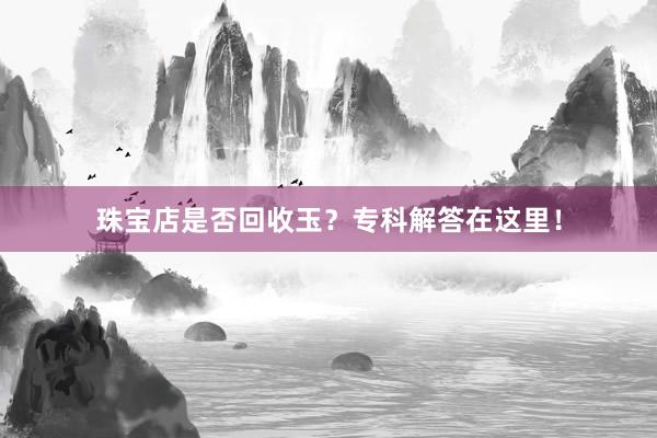 珠宝店是否回收玉？专科解答在这里！
